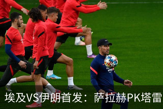 埃及VS伊朗首发：萨拉赫PK塔雷米 特雷泽盖先发马尔穆什替补
