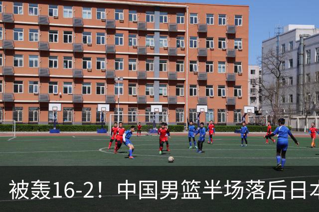 被轰16-2！中国男篮半场落后日本10分：贺希宁10分 杨瀚森5分2犯规